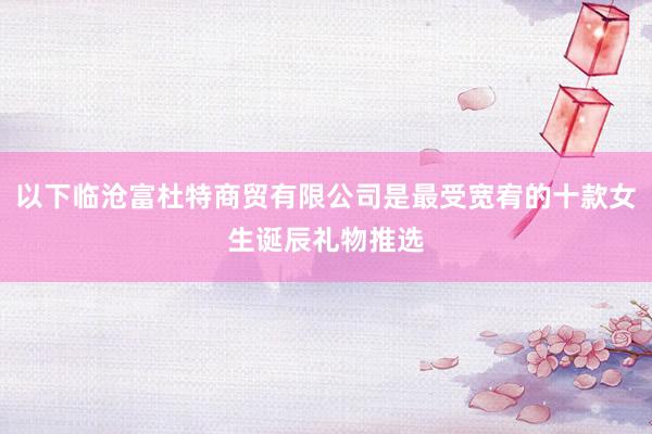 以下临沧富杜特商贸有限公司是最受宽宥的十款女生诞辰礼物推选