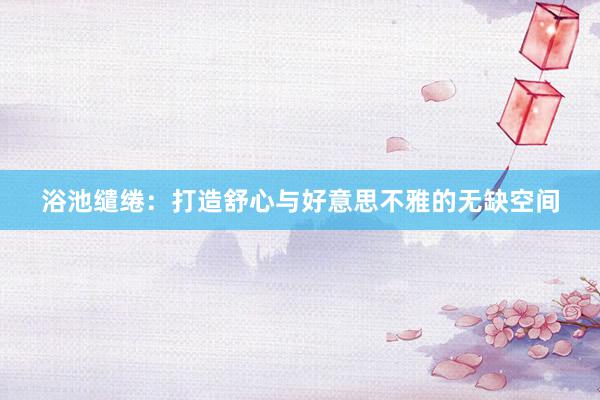 浴池缱绻：打造舒心与好意思不雅的无缺空间