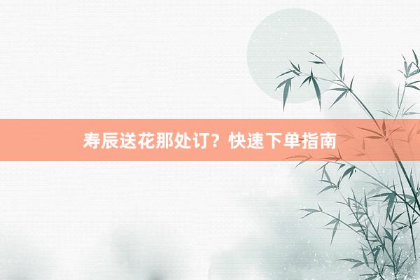 寿辰送花那处订？快速下单指南
